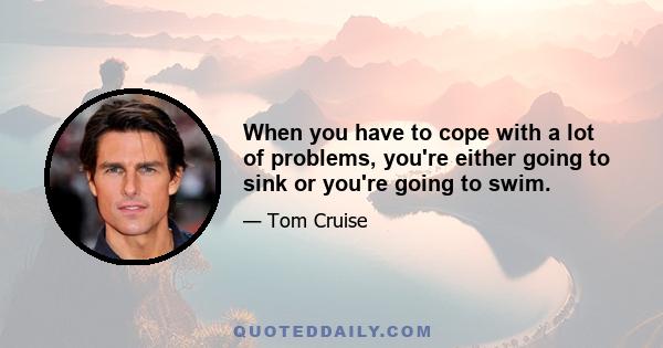 When you have to cope with a lot of problems, you're either going to sink or you're going to swim.