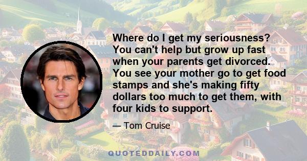 Where do I get my seriousness? You can't help but grow up fast when your parents get divorced. You see your mother go to get food stamps and she's making fifty dollars too much to get them, with four kids to support.