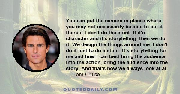 You can put the camera in places where you may not necessarily be able to put it there if I don't do the stunt. If it's character and it's storytelling, then we do it. We design the things around me. I don't do it just