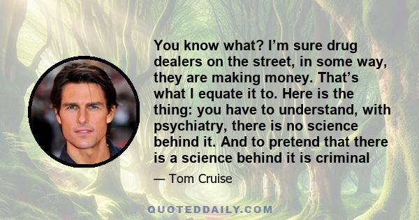 You know what? I’m sure drug dealers on the street, in some way, they are making money. That’s what I equate it to. Here is the thing: you have to understand, with psychiatry, there is no science behind it. And to