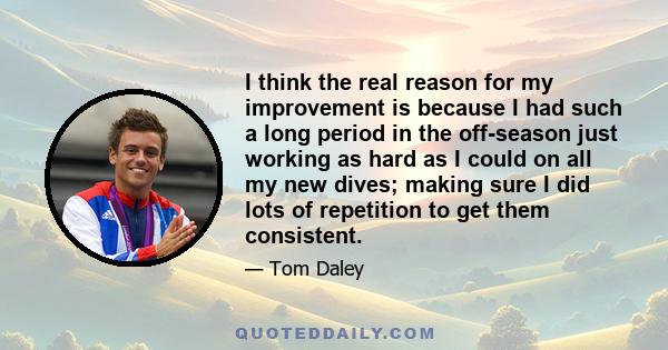 I think the real reason for my improvement is because I had such a long period in the off-season just working as hard as I could on all my new dives; making sure I did lots of repetition to get them consistent.