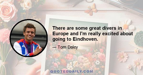 There are some great divers in Europe and I'm really excited about going to Eindhoven.