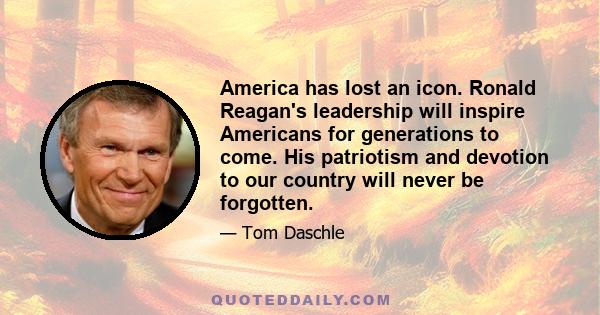 America has lost an icon. Ronald Reagan's leadership will inspire Americans for generations to come. His patriotism and devotion to our country will never be forgotten.