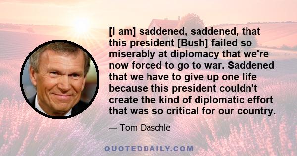 [I am] saddened, saddened, that this president [Bush] failed so miserably at diplomacy that we're now forced to go to war. Saddened that we have to give up one life because this president couldn't create the kind of