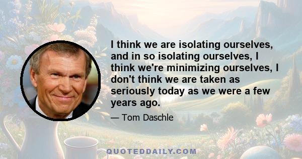 I think we are isolating ourselves, and in so isolating ourselves, I think we're minimizing ourselves, I don't think we are taken as seriously today as we were a few years ago.