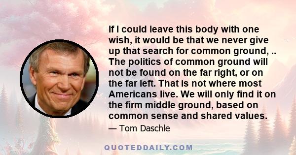 If I could leave this body with one wish, it would be that we never give up that search for common ground, .. The politics of common ground will not be found on the far right, or on the far left. That is not where most