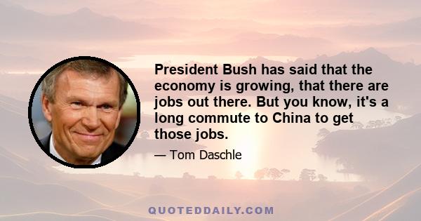 President Bush has said that the economy is growing, that there are jobs out there. But you know, it's a long commute to China to get those jobs.