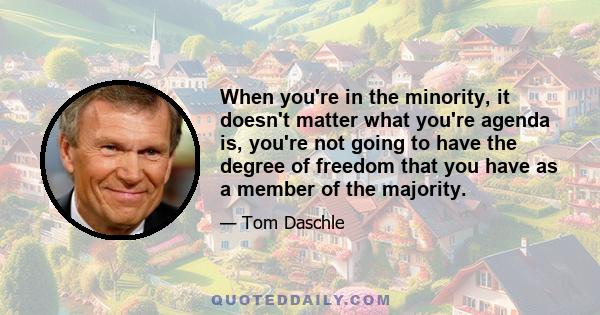 When you're in the minority, it doesn't matter what you're agenda is, you're not going to have the degree of freedom that you have as a member of the majority.