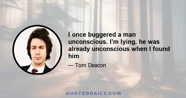 I once buggered a man unconscious. I'm lying, he was already unconscious when I found him