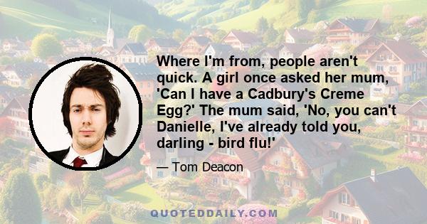 Where I'm from, people aren't quick. A girl once asked her mum, 'Can I have a Cadbury's Creme Egg?' The mum said, 'No, you can't Danielle, I've already told you, darling - bird flu!'