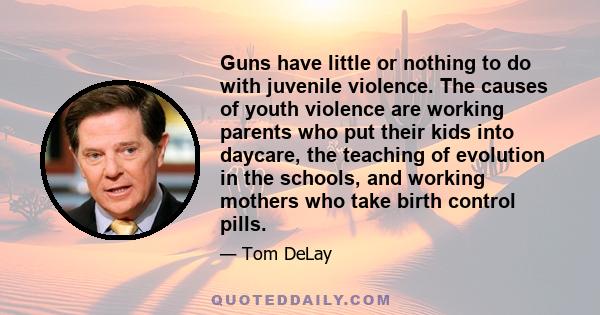 Guns have little or nothing to do with juvenile violence. The causes of youth violence are working parents who put their kids into daycare, the teaching of evolution in the schools, and working mothers who take birth