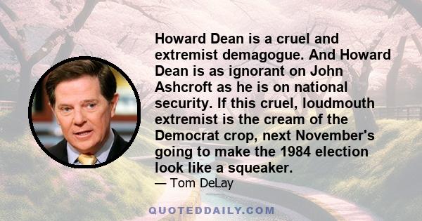 Howard Dean is a cruel and extremist demagogue. And Howard Dean is as ignorant on John Ashcroft as he is on national security. If this cruel, loudmouth extremist is the cream of the Democrat crop, next November's going