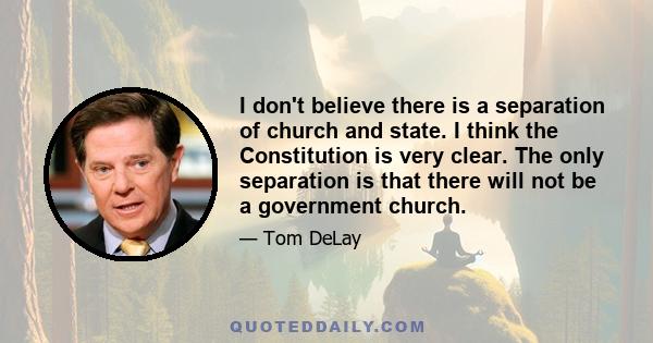 I don't believe there is a separation of church and state. I think the Constitution is very clear. The only separation is that there will not be a government church.