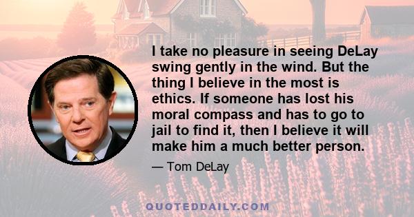 I take no pleasure in seeing DeLay swing gently in the wind. But the thing I believe in the most is ethics. If someone has lost his moral compass and has to go to jail to find it, then I believe it will make him a much