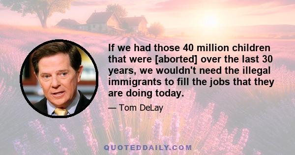 If we had those 40 million children that were [aborted] over the last 30 years, we wouldn't need the illegal immigrants to fill the jobs that they are doing today.