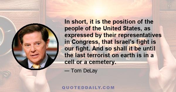 In short, it is the position of the people of the United States, as expressed by their representatives in Congress, that Israel's fight is our fight. And so shall it be until the last terrorist on earth is in a cell or