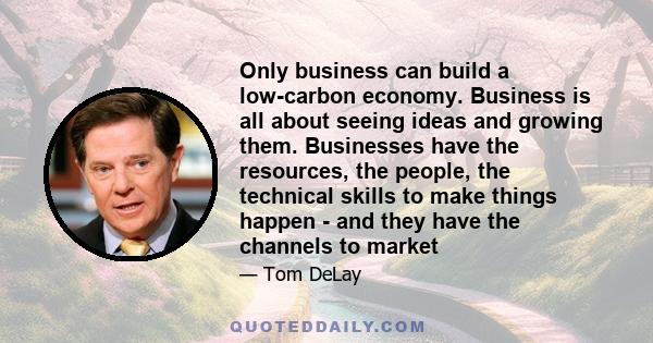 Only business can build a low-carbon economy. Business is all about seeing ideas and growing them. Businesses have the resources, the people, the technical skills to make things happen - and they have the channels to