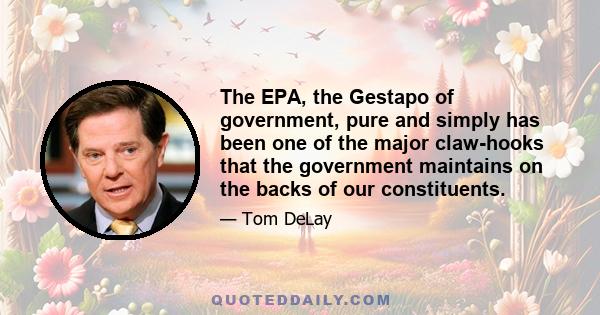 The EPA, the Gestapo of government, pure and simply has been one of the major claw-hooks that the government maintains on the backs of our constituents.