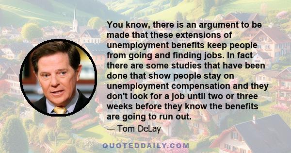 You know, there is an argument to be made that these extensions of unemployment benefits keep people from going and finding jobs. In fact there are some studies that have been done that show people stay on unemployment