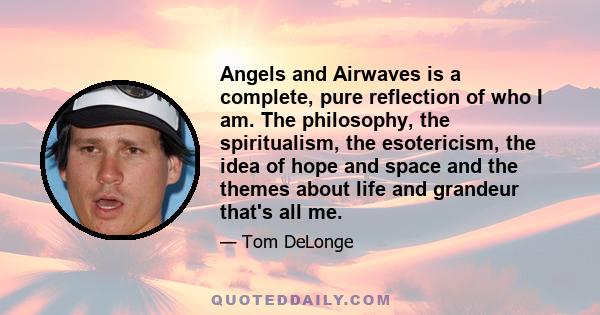 Angels and Airwaves is a complete, pure reflection of who I am. The philosophy, the spiritualism, the esotericism, the idea of hope and space and the themes about life and grandeur that's all me.