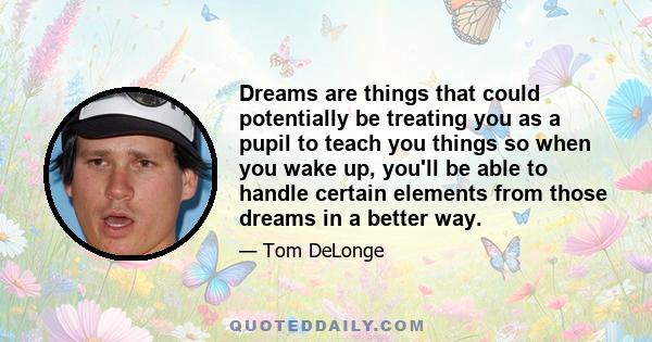 Dreams are things that could potentially be treating you as a pupil to teach you things so when you wake up, you'll be able to handle certain elements from those dreams in a better way.