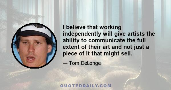 I believe that working independently will give artists the ability to communicate the full extent of their art and not just a piece of it that might sell.