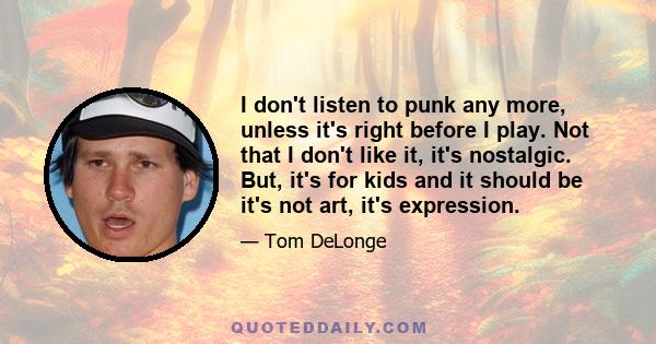 I don't listen to punk any more, unless it's right before I play. Not that I don't like it, it's nostalgic. But, it's for kids and it should be it's not art, it's expression.