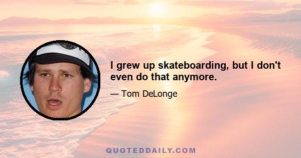 I grew up skateboarding, but I don't even do that anymore.