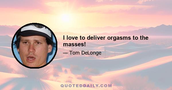 I love to deliver orgasms to the masses!