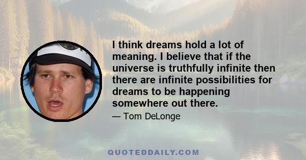 I think dreams hold a lot of meaning. I believe that if the universe is truthfully infinite then there are infinite possibilities for dreams to be happening somewhere out there.