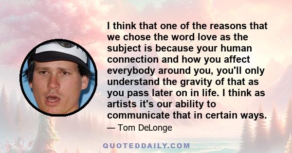 I think that one of the reasons that we chose the word love as the subject is because your human connection and how you affect everybody around you, you'll only understand the gravity of that as you pass later on in