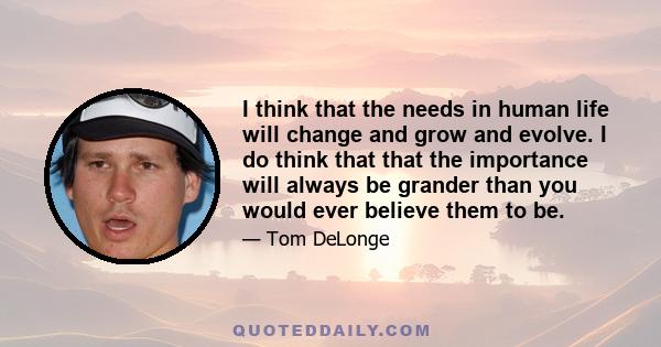 I think that the needs in human life will change and grow and evolve. I do think that that the importance will always be grander than you would ever believe them to be.