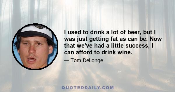 I used to drink a lot of beer, but I was just getting fat as can be. Now that we've had a little success, I can afford to drink wine.