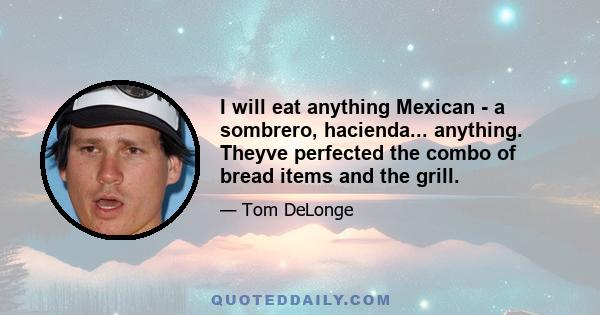 I will eat anything Mexican - a sombrero, hacienda... anything. Theyve perfected the combo of bread items and the grill.