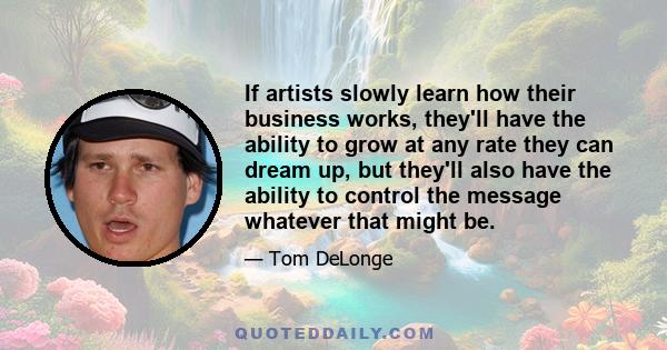 If artists slowly learn how their business works, they'll have the ability to grow at any rate they can dream up, but they'll also have the ability to control the message whatever that might be.