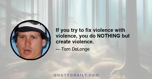 If you try to fix violence with violence, you do NOTHING but create violence.