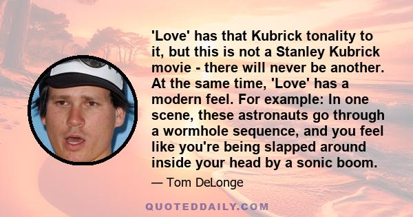 'Love' has that Kubrick tonality to it, but this is not a Stanley Kubrick movie - there will never be another. At the same time, 'Love' has a modern feel. For example: In one scene, these astronauts go through a