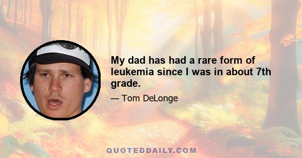 My dad has had a rare form of leukemia since I was in about 7th grade.