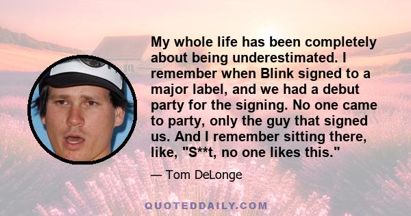 My whole life has been completely about being underestimated. I remember when Blink signed to a major label, and we had a debut party for the signing. No one came to party, only the guy that signed us. And I remember