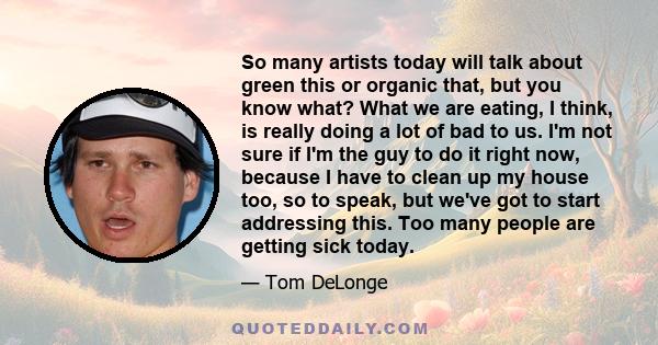 So many artists today will talk about green this or organic that, but you know what? What we are eating, I think, is really doing a lot of bad to us. I'm not sure if I'm the guy to do it right now, because I have to