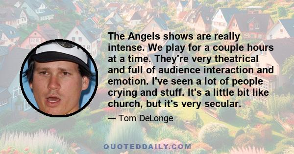 The Angels shows are really intense. We play for a couple hours at a time. They're very theatrical and full of audience interaction and emotion. I've seen a lot of people crying and stuff. It's a little bit like church, 