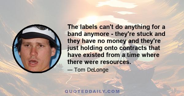 The labels can't do anything for a band anymore - they're stuck and they have no money and they're just holding onto contracts that have existed from a time where there were resources.