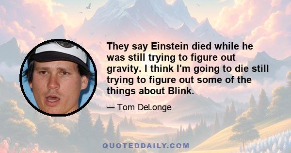 They say Einstein died while he was still trying to figure out gravity. I think I'm going to die still trying to figure out some of the things about Blink.