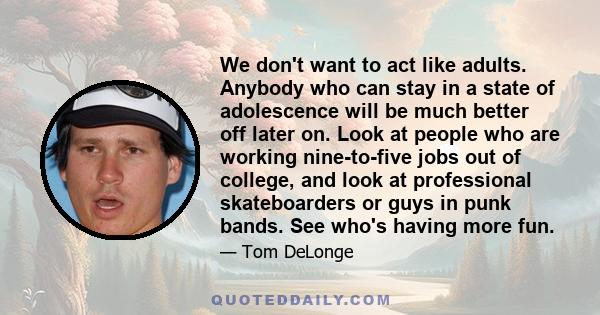 We don't want to act like adults. Anybody who can stay in a state of adolescence will be much better off later on. Look at people who are working nine-to-five jobs out of college, and look at professional skateboarders