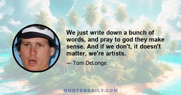 We just write down a bunch of words, and pray to god they make sense. And if we don't, it doesn't matter, we're artists.