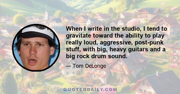 When I write in the studio, I tend to gravitate toward the ability to play really loud, aggressive, post-punk stuff, with big, heavy guitars and a big rock drum sound.