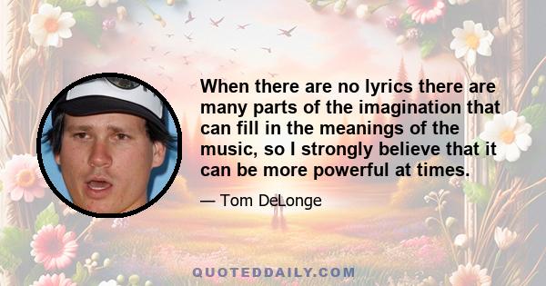 When there are no lyrics there are many parts of the imagination that can fill in the meanings of the music, so I strongly believe that it can be more powerful at times.