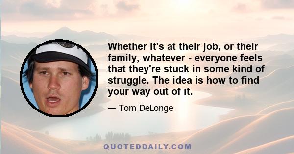 Whether it's at their job, or their family, whatever - everyone feels that they're stuck in some kind of struggle. The idea is how to find your way out of it.