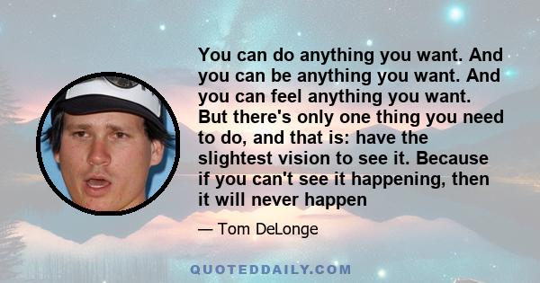 You can do anything you want. And you can be anything you want. And you can feel anything you want. But there's only one thing you need to do, and that is: have the slightest vision to see it. Because if you can't see