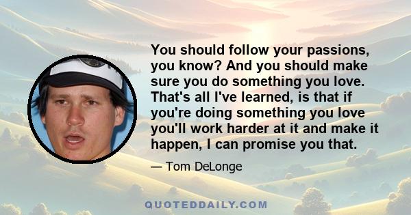 You should follow your passions, you know? And you should make sure you do something you love. That's all I've learned, is that if you're doing something you love you'll work harder at it and make it happen, I can